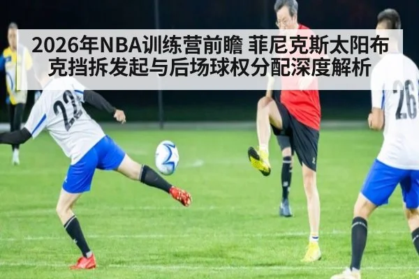 2026年NBA训练营前瞻 菲尼克斯太阳布克挡拆发起与后场球权分配深度解析